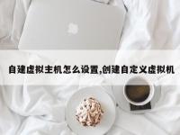 自建虚拟主机怎么设置,创建自定义虚拟机